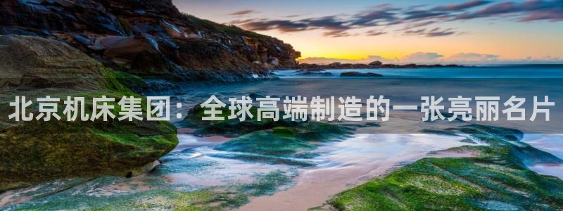 天辰娱乐平台app下载:北京机床集团:全球高端制造的一张亮丽名片